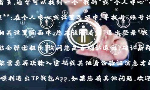 要退出TP钱包App的登录状态，您可以按照以下步骤进行操作：

1. **打开TP钱包App**：在手机上找到并点击TP钱包的图标，打开应用。

2. **进入设置页面**：在首页，通常可以找到一个“我的”或“个人中心”的选项，点击进入。

3. **查找账号或安全选项**：在个人中心或设置选项中，寻找与“账号设置”或“安全”相关的选项。

4. **选择退出登录**：在相关设置页面中，您应该会看到“退出登录”或“登出”的选项，点击确认。

5. **确认退出**：系统可能会弹出提示，询问您是否确认退出，确认后即完成登录状态的退出。

请注意，退出登录后，您可能需要再次输入密码或其他身份验证信息才能重新登录。

希望这些步骤可以帮助您顺利退出TP钱包App。如果您有其他问题，欢迎随时提问！