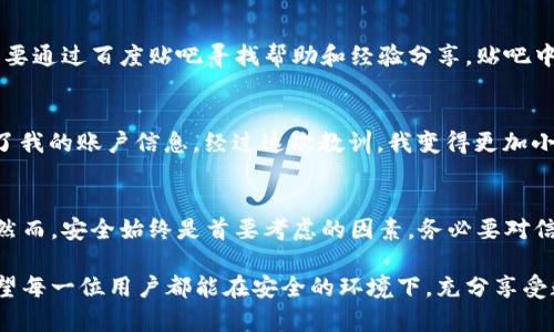 tp钱包在百度贴吧的使用情况和安全性的问题引起了许多用户的关注。为了更好地回答这个问题，我们可以从以下几个方面进行详细探讨。

tp钱包的基本概述
tp钱包是一款用于管理数字资产的钱包工具，广泛支持多种加密货币的存储、转账和交易功能。近年来，随着区块链技术的普及，加密货币得到了越来越多用户的青睐，而tp钱包凭借其简洁的界面和实用的功能，成为许多用户的选择。

在百度贴吧的可用性分析
百度贴吧作为一个社区讨论平台，用户可以在上面交流各种话题，包括tp钱包的使用经验、交易技巧等。在贴吧中查找tp钱包的信息，用户可以获取到其他用户的使用心得、问题解答和一些使用建议。在这里，许多人分享了自己的实际体验，让新手用户能够更快上手。

安全性考量
关于tp钱包的安全性，首先要考虑的是钱包本身的技术架构。tp钱包采用了多重加密和风险控制机制，以保护用户的资产安全。然而，任何数字资产钱包都存在被盗的风险。因此，用户在使用tp钱包时，必须采取适当的保护措施，比如设置复杂的密码、定期备份密钥和启用双重认证。此外，在贴吧交流时，用户应当警惕不明来源的信息，避免被诈骗。

个人使用体验
我记得自己第一次接触tp钱包的时候，是因为朋友推荐的。我对数字货币并不太了解，但在了解到它的潜在价值后，我决定试一试。在使用过程中，我主要通过百度贴吧寻找帮助和经验分享。贴吧中的用户热情分享他们的成功经验和一些常见问题的解决方法，让我感受到了社区的支持。

警惕网络骗局
在使用tp钱包的过程中，我也遭遇过一些网络骗局。一次，我在贴吧看到有人发布了“提现链接”，结果点开后发现被引导到一个钓鱼网站，差点被盗取了我的账户信息。经过这次教训，我变得更加小心，了解到了如何识别骗子的手法。因此，在贴吧探讨tp钱包的同时，也要时刻保持警惕，不要轻易相信网络上的“好心人”。

总结与建议
在使用tp钱包的过程中，百度贴吧是一个很好的交流平台，可以帮助用户更有效地使用这个工具。对于新手来说，了解经验和注意事项是十分重要的。然而，安全始终是首要考虑的因素，务必要对信息保持警觉，保护个人资产。

总之，tp钱包在百度贴吧上是可用且安全的，只要用户能够采取必要的防护措施，并且保持警醒，就能在这个数字资产的世界中更好地导航和探索。希望每一位用户都能在安全的环境下，充分享受数字货币带来的便利和乐趣。