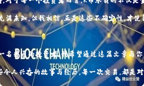虚拟币K币：投资新机遇的实用指南

虚拟货币, K币, 投资策略/guanjianci

在数字经济迅速发展的时代，虚拟货币逐渐走进了我们的生活。“虚拟币K币”的出现不仅引发了许多投资者的关注，也让更多的人开始思考如何利用这种新兴的投资工具。作为一名对金融市场有着浓厚兴趣的普通投资者，我的心中有过许多对虚拟货币的疑惑和设想。在这个过程中，我逐渐对K币有了更深的认识，也希望通过这篇文章，分享我的体验和观点。

K币的基本介绍

在深入投资之前，了解什么是K币是非常必要的。K币，全名K虚拟币，是一种基于区块链技术发行的数字资产。与传统的法定货币不同，K币在交易过程中的去中心化特性使其具备了更高的安全性和隐私性。K币的发行和交易是由智能合约支撑的，智能合约是一种在区块链上自动执行合约的程序，保证交易的透明性和不可篡改性。

虽然K币的市场相对较新，但通过团队的不断努力与创新，其应用场景也在不断拓展。目前，K币不仅可以用于在线交易、投资、还可以用于某些情况下的资产管理等。这些实用的特性无疑为投资者提供了更为多样化的投资选择。

我的初次接触

回想我第一次接触K币的经历，仿佛是在一场意外的契机中。我当时正在研究其他虚拟货币，对比价格和趋势，突然发现了K币的相关信息。被其魅力吸引，我不禁点开了详细介绍。在那个瞬间，K币似乎带我进入了一个崭新的世界，如同小时候第一次见到海洋般惊叹不已。

在浏览了一些经验分享和用户评价后，我决定尝试投资一小部分资金。这个决定充满了笨拙和紧张，仿佛是第一次学会骑自行车，心中充满了期待和不安。然而，K币的投资过程并不像我想象中那么复杂。在简单几步之内，我便完成了交易，心中燃起了更多的好奇和期待。

K币的实用价值分析

说到K币的实用价值，我认为可以从以下几个方面进行分析。

h41. 交易便利性/h4

K币采用了高级的区块链技术，使得交易过程更加快捷方便。用户只需通过自己的数字钱包，就能在全球范围内完成交易，而无需担心传统银行所带来的繁琐手续。这种便利让我想起了我小时候和朋友们交换零食时的快乐，简单、直接、愉快。

h42. 投资回报潜力/h4

K币在某些情况下具有相当不错的回报潜力。通过分析K币的历史价格走势和市场趋势，我发现其价格波动较大，但伴随着的是相应的高收益。尽管风险不可否认，但在认真研究市场后，合理的投资策略能让人获得可观的回报。这里就像我小时候捡到一枚稀有的邮票，虽然不确定会不会增值，但内心的期待始终让我充满动力。

h43. 去中心化的优势/h4

K币的去中心化特性，确保了交易的安全性与隐私性。任何中心化的平台都存在被攻击和信息泄露的风险，而K币的去中心化设计有效地将这些问题降到最低。想到这里，我不禁起小时候玩玩具的那些安全隐患，只有在更加安全可靠的环境下，才能尽情享受乐趣。

投资策略分享

当然，在投资K币时，制定合适的投资策略至关重要。基于我个人的经历，我总结了一些实用的投资策略，希望对你们有所帮助。

h41. 了解市场趋势/h4

每一个成功的投资者都应具备敏锐的市场洞察力。关注K币的相关新闻、市场趋势和用户反馈是至关重要的。通过对市场的分析，可以更好地把握投资时机。

h42. 分散投资/h4

不要把所有的鸡蛋放在同一个篮子里。根据个人的风险承受能力，合理分散投资，可以有效降低风险。我在投资K币的过程中，也配合了其他一些稳定的传统资产，保持资金的灵活性和平衡性。

h43. 定期检测与调整/h4

市场变化无常，定期检测资产的表现，并根据情况进行调整是必要的。就像是在成长过程中，不断调整学习策略一样，灵活应变能够帮助我最大限度地利用市场的机会。

情感联系与文化联结

作为一名普通投资者，虚拟币所承载的不仅是金融价值，也许还有许多情感上的联系。在我与K币的互动中，我仿佛回忆起了与朋友们讨论梦想与未来的时光。对于每一个投资者而言，K币承载的不仅是金钱的往来，更是对未来的希望与憧憬。

曾几何时，我和我的几个好朋友曾在一个咖啡馆里畅谈彼此的梦想与目标，讨论未来的财富自由。如今，K币成为了我们实现梦想的一部分。尽管理财的过程充满未知，但我相信，正是这些不确定性，才使得生活如此充满魅力与惊喜。

总结

虚拟币K币的出现为我们打开了一扇全新的投资大门。虽然其中充满挑战，但它所提供的投资机遇、私密性以及去中心化的优势，都值得我们深入探索。作为一名普通的投资者，我希望通过这篇文章与你们分享我的个人经历与见解，让我们在K币的投资旅途中共同成长。

在这个瞬息万变的市场中，让我们都能互相支持、共同进步，开创属于自己的财富未来。也许，在不久的将来，我们会在某个线上论坛中再会，分享关于K币那些令人兴奋的故事与经历。每一次交易，都是对未来的承诺，每一份回报，都是对梦想的兑现。